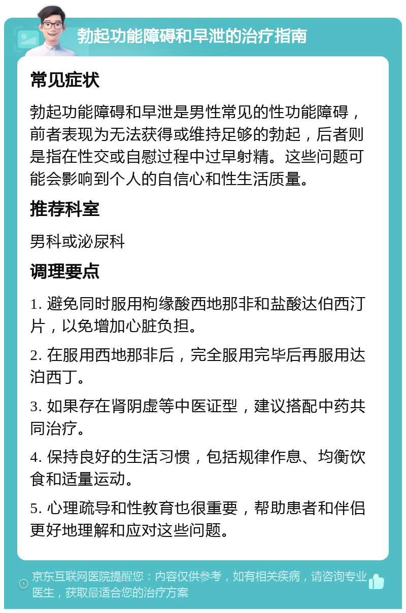 勃起功能障碍和早泄的治疗指南 常见症状 勃起功能障碍和早泄是男性常见的性功能障碍，前者表现为无法获得或维持足够的勃起，后者则是指在性交或自慰过程中过早射精。这些问题可能会影响到个人的自信心和性生活质量。 推荐科室 男科或泌尿科 调理要点 1. 避免同时服用枸缘酸西地那非和盐酸达伯西汀片，以免增加心脏负担。 2. 在服用西地那非后，完全服用完毕后再服用达泊西丁。 3. 如果存在肾阴虚等中医证型，建议搭配中药共同治疗。 4. 保持良好的生活习惯，包括规律作息、均衡饮食和适量运动。 5. 心理疏导和性教育也很重要，帮助患者和伴侣更好地理解和应对这些问题。