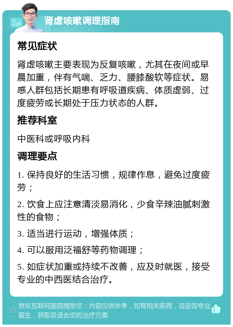 肾虚咳嗽调理指南 常见症状 肾虚咳嗽主要表现为反复咳嗽，尤其在夜间或早晨加重，伴有气喘、乏力、腰膝酸软等症状。易感人群包括长期患有呼吸道疾病、体质虚弱、过度疲劳或长期处于压力状态的人群。 推荐科室 中医科或呼吸内科 调理要点 1. 保持良好的生活习惯，规律作息，避免过度疲劳； 2. 饮食上应注意清淡易消化，少食辛辣油腻刺激性的食物； 3. 适当进行运动，增强体质； 4. 可以服用泛福舒等药物调理； 5. 如症状加重或持续不改善，应及时就医，接受专业的中西医结合治疗。