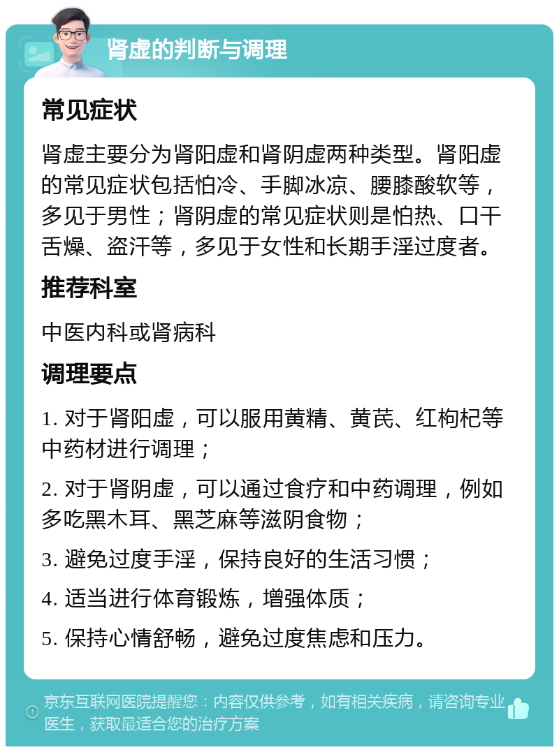 肾虚的判断与调理 常见症状 肾虚主要分为肾阳虚和肾阴虚两种类型。肾阳虚的常见症状包括怕冷、手脚冰凉、腰膝酸软等，多见于男性；肾阴虚的常见症状则是怕热、口干舌燥、盗汗等，多见于女性和长期手淫过度者。 推荐科室 中医内科或肾病科 调理要点 1. 对于肾阳虚，可以服用黄精、黄芪、红枸杞等中药材进行调理； 2. 对于肾阴虚，可以通过食疗和中药调理，例如多吃黑木耳、黑芝麻等滋阴食物； 3. 避免过度手淫，保持良好的生活习惯； 4. 适当进行体育锻炼，增强体质； 5. 保持心情舒畅，避免过度焦虑和压力。