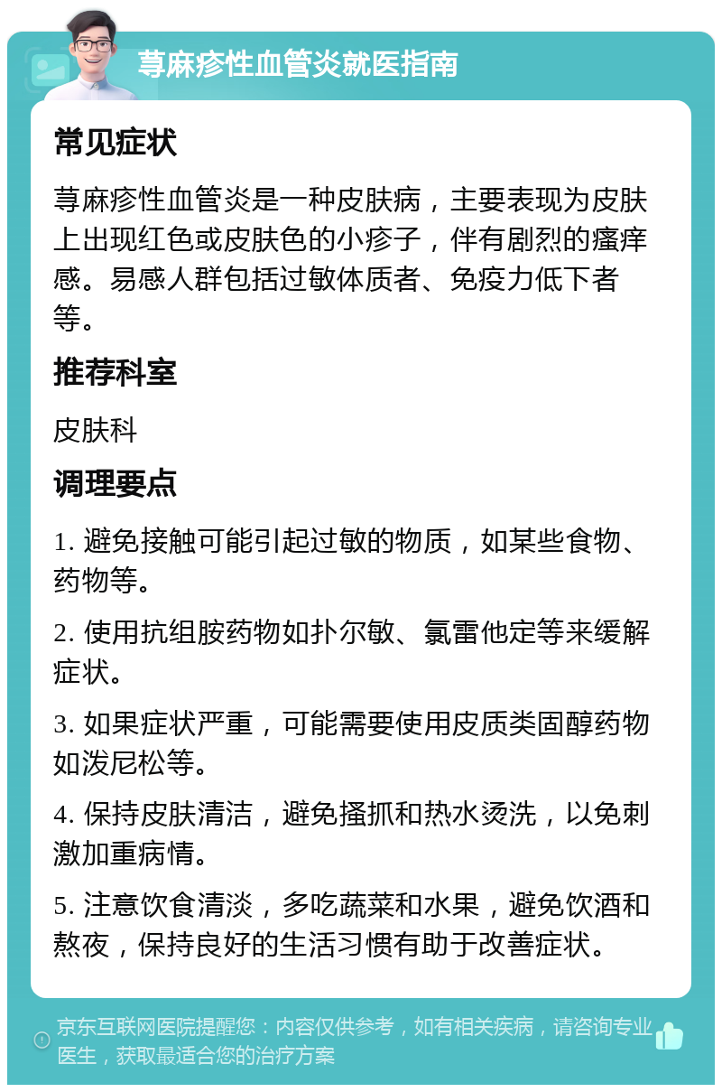 荨麻疹性血管炎就医指南 常见症状 荨麻疹性血管炎是一种皮肤病，主要表现为皮肤上出现红色或皮肤色的小疹子，伴有剧烈的瘙痒感。易感人群包括过敏体质者、免疫力低下者等。 推荐科室 皮肤科 调理要点 1. 避免接触可能引起过敏的物质，如某些食物、药物等。 2. 使用抗组胺药物如扑尔敏、氯雷他定等来缓解症状。 3. 如果症状严重，可能需要使用皮质类固醇药物如泼尼松等。 4. 保持皮肤清洁，避免搔抓和热水烫洗，以免刺激加重病情。 5. 注意饮食清淡，多吃蔬菜和水果，避免饮酒和熬夜，保持良好的生活习惯有助于改善症状。