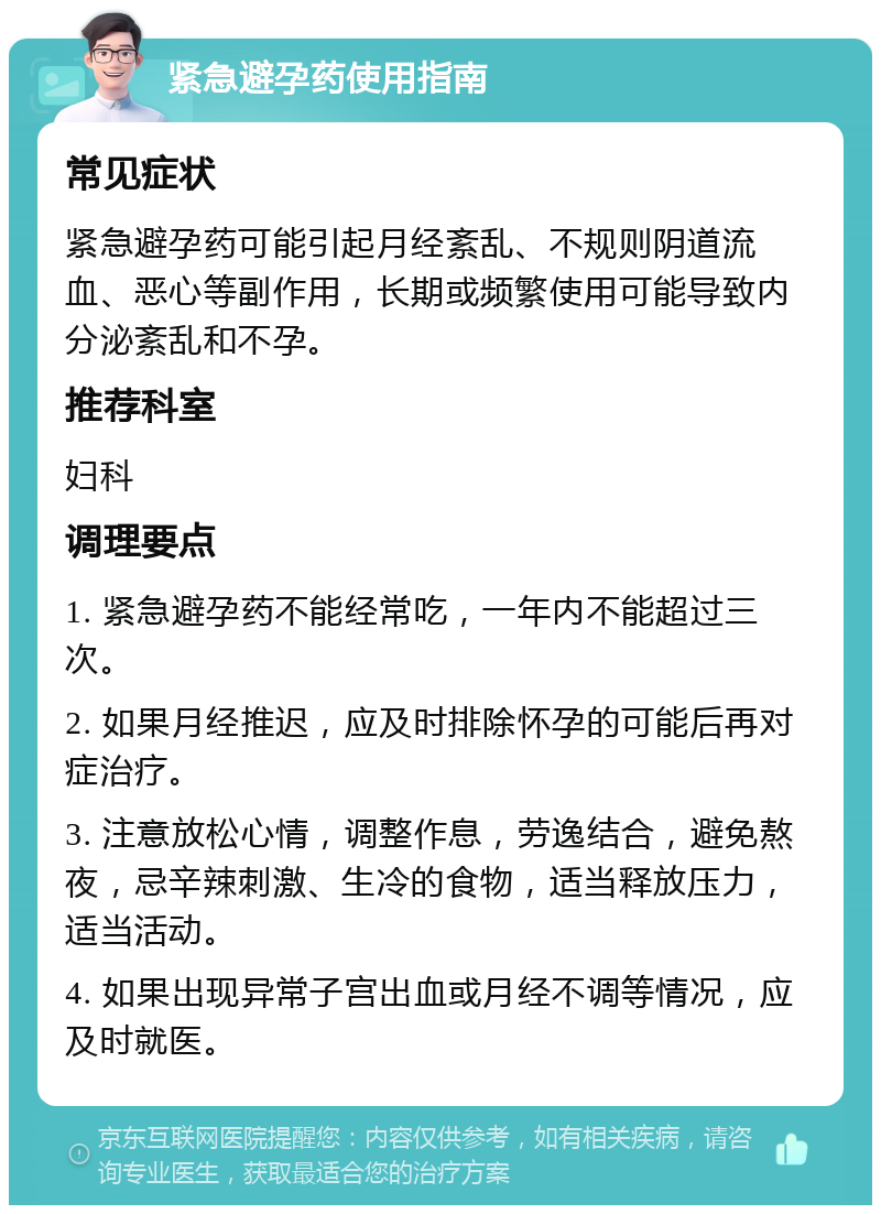 紧急避孕药使用指南 常见症状 紧急避孕药可能引起月经紊乱、不规则阴道流血、恶心等副作用，长期或频繁使用可能导致内分泌紊乱和不孕。 推荐科室 妇科 调理要点 1. 紧急避孕药不能经常吃，一年内不能超过三次。 2. 如果月经推迟，应及时排除怀孕的可能后再对症治疗。 3. 注意放松心情，调整作息，劳逸结合，避免熬夜，忌辛辣刺激、生冷的食物，适当释放压力，适当活动。 4. 如果出现异常子宫出血或月经不调等情况，应及时就医。