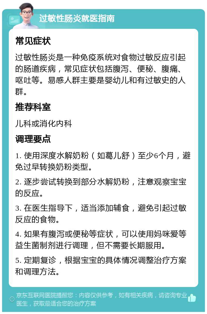 过敏性肠炎就医指南 常见症状 过敏性肠炎是一种免疫系统对食物过敏反应引起的肠道疾病，常见症状包括腹泻、便秘、腹痛、呕吐等。易感人群主要是婴幼儿和有过敏史的人群。 推荐科室 儿科或消化内科 调理要点 1. 使用深度水解奶粉（如葛儿舒）至少6个月，避免过早转换奶粉类型。 2. 逐步尝试转换到部分水解奶粉，注意观察宝宝的反应。 3. 在医生指导下，适当添加辅食，避免引起过敏反应的食物。 4. 如果有腹泻或便秘等症状，可以使用妈咪爱等益生菌制剂进行调理，但不需要长期服用。 5. 定期复诊，根据宝宝的具体情况调整治疗方案和调理方法。