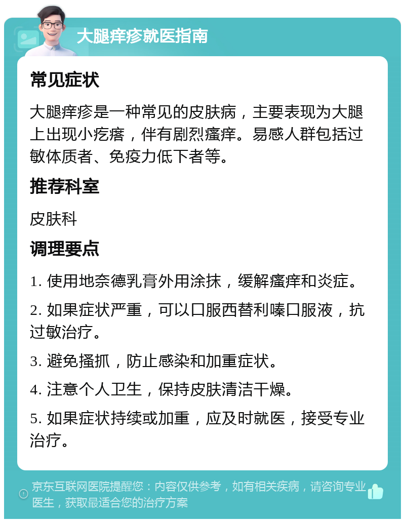 大腿痒疹就医指南 常见症状 大腿痒疹是一种常见的皮肤病，主要表现为大腿上出现小疙瘩，伴有剧烈瘙痒。易感人群包括过敏体质者、免疫力低下者等。 推荐科室 皮肤科 调理要点 1. 使用地奈德乳膏外用涂抹，缓解瘙痒和炎症。 2. 如果症状严重，可以口服西替利嗪口服液，抗过敏治疗。 3. 避免搔抓，防止感染和加重症状。 4. 注意个人卫生，保持皮肤清洁干燥。 5. 如果症状持续或加重，应及时就医，接受专业治疗。