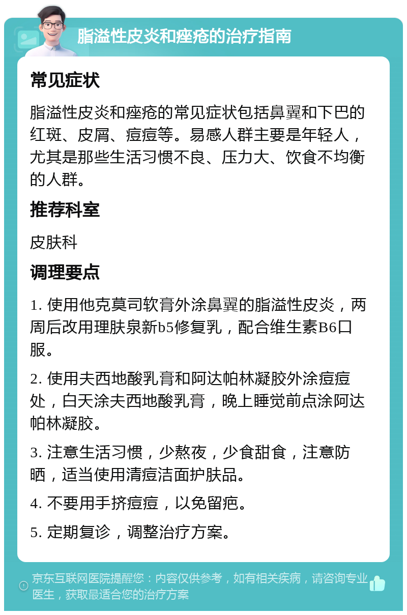 脂溢性皮炎和痤疮的治疗指南 常见症状 脂溢性皮炎和痤疮的常见症状包括鼻翼和下巴的红斑、皮屑、痘痘等。易感人群主要是年轻人，尤其是那些生活习惯不良、压力大、饮食不均衡的人群。 推荐科室 皮肤科 调理要点 1. 使用他克莫司软膏外涂鼻翼的脂溢性皮炎，两周后改用理肤泉新b5修复乳，配合维生素B6口服。 2. 使用夫西地酸乳膏和阿达帕林凝胶外涂痘痘处，白天涂夫西地酸乳膏，晚上睡觉前点涂阿达帕林凝胶。 3. 注意生活习惯，少熬夜，少食甜食，注意防晒，适当使用清痘洁面护肤品。 4. 不要用手挤痘痘，以免留疤。 5. 定期复诊，调整治疗方案。