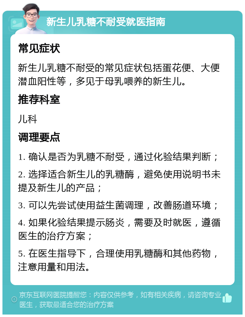 新生儿乳糖不耐受就医指南 常见症状 新生儿乳糖不耐受的常见症状包括蛋花便、大便潜血阳性等，多见于母乳喂养的新生儿。 推荐科室 儿科 调理要点 1. 确认是否为乳糖不耐受，通过化验结果判断； 2. 选择适合新生儿的乳糖酶，避免使用说明书未提及新生儿的产品； 3. 可以先尝试使用益生菌调理，改善肠道环境； 4. 如果化验结果提示肠炎，需要及时就医，遵循医生的治疗方案； 5. 在医生指导下，合理使用乳糖酶和其他药物，注意用量和用法。