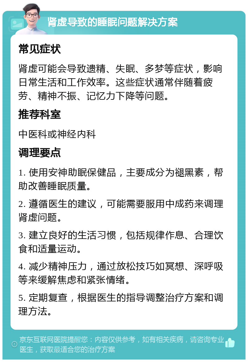 肾虚导致的睡眠问题解决方案 常见症状 肾虚可能会导致遗精、失眠、多梦等症状，影响日常生活和工作效率。这些症状通常伴随着疲劳、精神不振、记忆力下降等问题。 推荐科室 中医科或神经内科 调理要点 1. 使用安神助眠保健品，主要成分为褪黑素，帮助改善睡眠质量。 2. 遵循医生的建议，可能需要服用中成药来调理肾虚问题。 3. 建立良好的生活习惯，包括规律作息、合理饮食和适量运动。 4. 减少精神压力，通过放松技巧如冥想、深呼吸等来缓解焦虑和紧张情绪。 5. 定期复查，根据医生的指导调整治疗方案和调理方法。