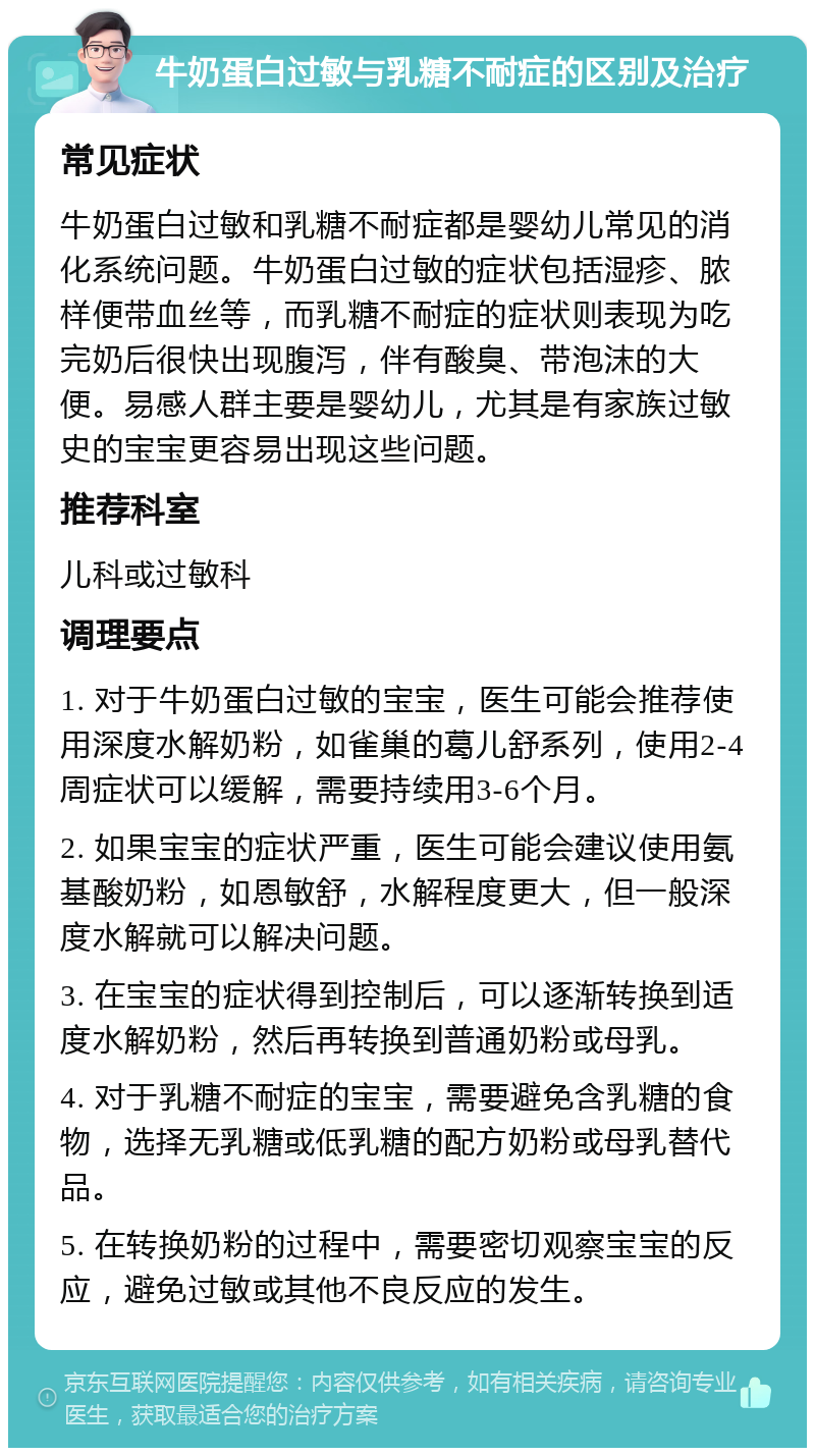 牛奶蛋白过敏与乳糖不耐症的区别及治疗 常见症状 牛奶蛋白过敏和乳糖不耐症都是婴幼儿常见的消化系统问题。牛奶蛋白过敏的症状包括湿疹、脓样便带血丝等，而乳糖不耐症的症状则表现为吃完奶后很快出现腹泻，伴有酸臭、带泡沫的大便。易感人群主要是婴幼儿，尤其是有家族过敏史的宝宝更容易出现这些问题。 推荐科室 儿科或过敏科 调理要点 1. 对于牛奶蛋白过敏的宝宝，医生可能会推荐使用深度水解奶粉，如雀巢的葛儿舒系列，使用2-4周症状可以缓解，需要持续用3-6个月。 2. 如果宝宝的症状严重，医生可能会建议使用氨基酸奶粉，如恩敏舒，水解程度更大，但一般深度水解就可以解决问题。 3. 在宝宝的症状得到控制后，可以逐渐转换到适度水解奶粉，然后再转换到普通奶粉或母乳。 4. 对于乳糖不耐症的宝宝，需要避免含乳糖的食物，选择无乳糖或低乳糖的配方奶粉或母乳替代品。 5. 在转换奶粉的过程中，需要密切观察宝宝的反应，避免过敏或其他不良反应的发生。