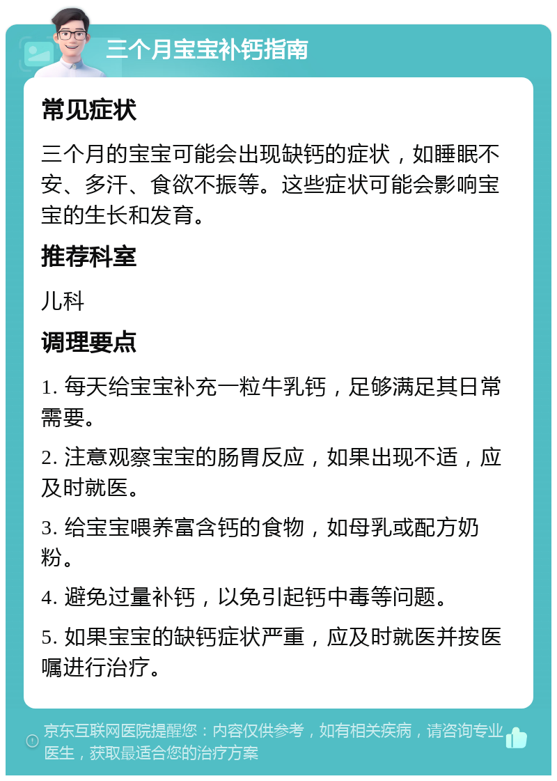 三个月宝宝补钙指南 常见症状 三个月的宝宝可能会出现缺钙的症状，如睡眠不安、多汗、食欲不振等。这些症状可能会影响宝宝的生长和发育。 推荐科室 儿科 调理要点 1. 每天给宝宝补充一粒牛乳钙，足够满足其日常需要。 2. 注意观察宝宝的肠胃反应，如果出现不适，应及时就医。 3. 给宝宝喂养富含钙的食物，如母乳或配方奶粉。 4. 避免过量补钙，以免引起钙中毒等问题。 5. 如果宝宝的缺钙症状严重，应及时就医并按医嘱进行治疗。