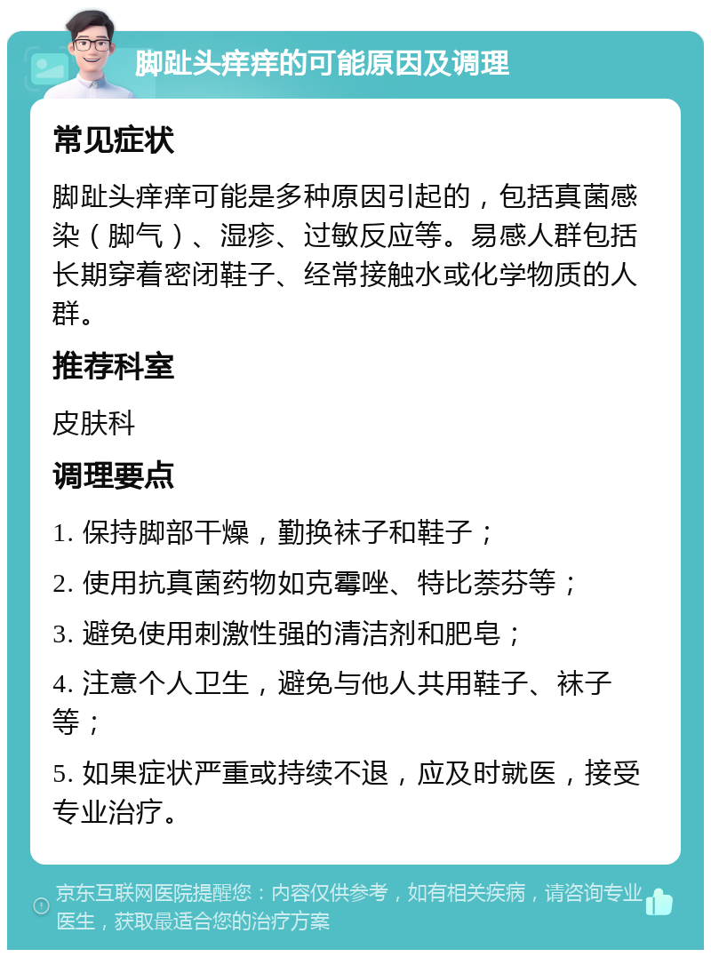 脚趾头痒痒的可能原因及调理 常见症状 脚趾头痒痒可能是多种原因引起的，包括真菌感染（脚气）、湿疹、过敏反应等。易感人群包括长期穿着密闭鞋子、经常接触水或化学物质的人群。 推荐科室 皮肤科 调理要点 1. 保持脚部干燥，勤换袜子和鞋子； 2. 使用抗真菌药物如克霉唑、特比萘芬等； 3. 避免使用刺激性强的清洁剂和肥皂； 4. 注意个人卫生，避免与他人共用鞋子、袜子等； 5. 如果症状严重或持续不退，应及时就医，接受专业治疗。