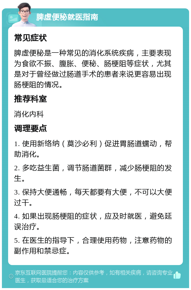 脾虚便秘就医指南 常见症状 脾虚便秘是一种常见的消化系统疾病，主要表现为食欲不振、腹胀、便秘、肠梗阻等症状，尤其是对于曾经做过肠道手术的患者来说更容易出现肠梗阻的情况。 推荐科室 消化内科 调理要点 1. 使用新络纳（莫沙必利）促进胃肠道蠕动，帮助消化。 2. 多吃益生菌，调节肠道菌群，减少肠梗阻的发生。 3. 保持大便通畅，每天都要有大便，不可以大便过干。 4. 如果出现肠梗阻的症状，应及时就医，避免延误治疗。 5. 在医生的指导下，合理使用药物，注意药物的副作用和禁忌症。