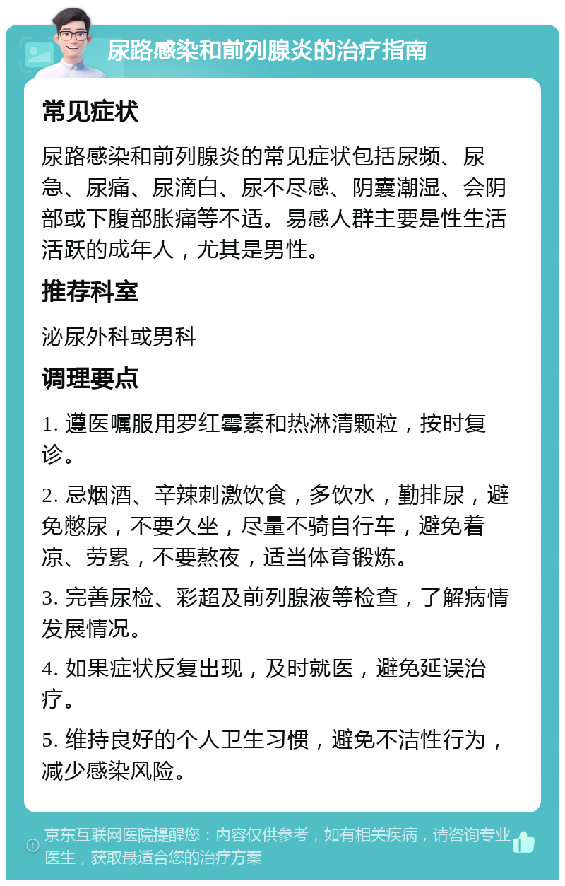 尿路感染和前列腺炎的治疗指南 常见症状 尿路感染和前列腺炎的常见症状包括尿频、尿急、尿痛、尿滴白、尿不尽感、阴囊潮湿、会阴部或下腹部胀痛等不适。易感人群主要是性生活活跃的成年人，尤其是男性。 推荐科室 泌尿外科或男科 调理要点 1. 遵医嘱服用罗红霉素和热淋清颗粒，按时复诊。 2. 忌烟酒、辛辣刺激饮食，多饮水，勤排尿，避免憋尿，不要久坐，尽量不骑自行车，避免着凉、劳累，不要熬夜，适当体育锻炼。 3. 完善尿检、彩超及前列腺液等检查，了解病情发展情况。 4. 如果症状反复出现，及时就医，避免延误治疗。 5. 维持良好的个人卫生习惯，避免不洁性行为，减少感染风险。