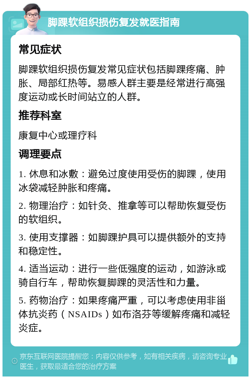 脚踝软组织损伤复发就医指南 常见症状 脚踝软组织损伤复发常见症状包括脚踝疼痛、肿胀、局部红热等。易感人群主要是经常进行高强度运动或长时间站立的人群。 推荐科室 康复中心或理疗科 调理要点 1. 休息和冰敷：避免过度使用受伤的脚踝，使用冰袋减轻肿胀和疼痛。 2. 物理治疗：如针灸、推拿等可以帮助恢复受伤的软组织。 3. 使用支撑器：如脚踝护具可以提供额外的支持和稳定性。 4. 适当运动：进行一些低强度的运动，如游泳或骑自行车，帮助恢复脚踝的灵活性和力量。 5. 药物治疗：如果疼痛严重，可以考虑使用非甾体抗炎药（NSAIDs）如布洛芬等缓解疼痛和减轻炎症。