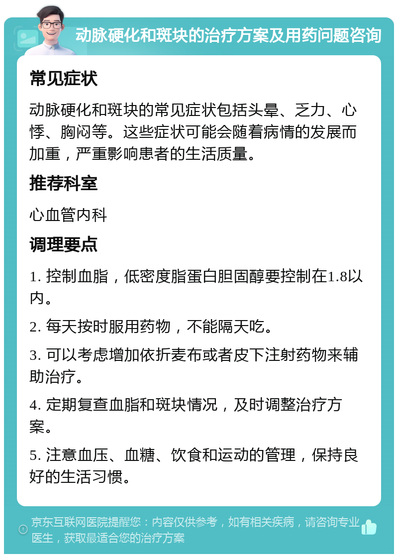 动脉硬化和斑块的治疗方案及用药问题咨询 常见症状 动脉硬化和斑块的常见症状包括头晕、乏力、心悸、胸闷等。这些症状可能会随着病情的发展而加重，严重影响患者的生活质量。 推荐科室 心血管内科 调理要点 1. 控制血脂，低密度脂蛋白胆固醇要控制在1.8以内。 2. 每天按时服用药物，不能隔天吃。 3. 可以考虑增加依折麦布或者皮下注射药物来辅助治疗。 4. 定期复查血脂和斑块情况，及时调整治疗方案。 5. 注意血压、血糖、饮食和运动的管理，保持良好的生活习惯。