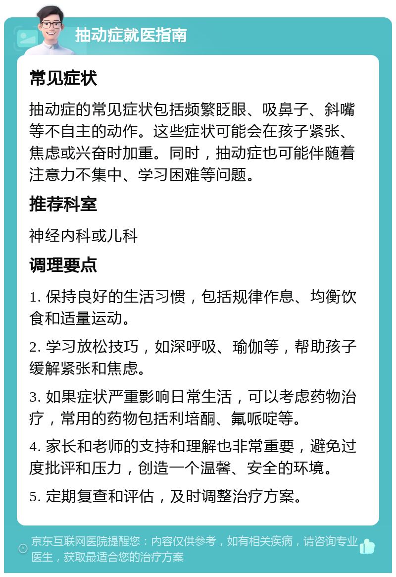 抽动症就医指南 常见症状 抽动症的常见症状包括频繁眨眼、吸鼻子、斜嘴等不自主的动作。这些症状可能会在孩子紧张、焦虑或兴奋时加重。同时，抽动症也可能伴随着注意力不集中、学习困难等问题。 推荐科室 神经内科或儿科 调理要点 1. 保持良好的生活习惯，包括规律作息、均衡饮食和适量运动。 2. 学习放松技巧，如深呼吸、瑜伽等，帮助孩子缓解紧张和焦虑。 3. 如果症状严重影响日常生活，可以考虑药物治疗，常用的药物包括利培酮、氟哌啶等。 4. 家长和老师的支持和理解也非常重要，避免过度批评和压力，创造一个温馨、安全的环境。 5. 定期复查和评估，及时调整治疗方案。