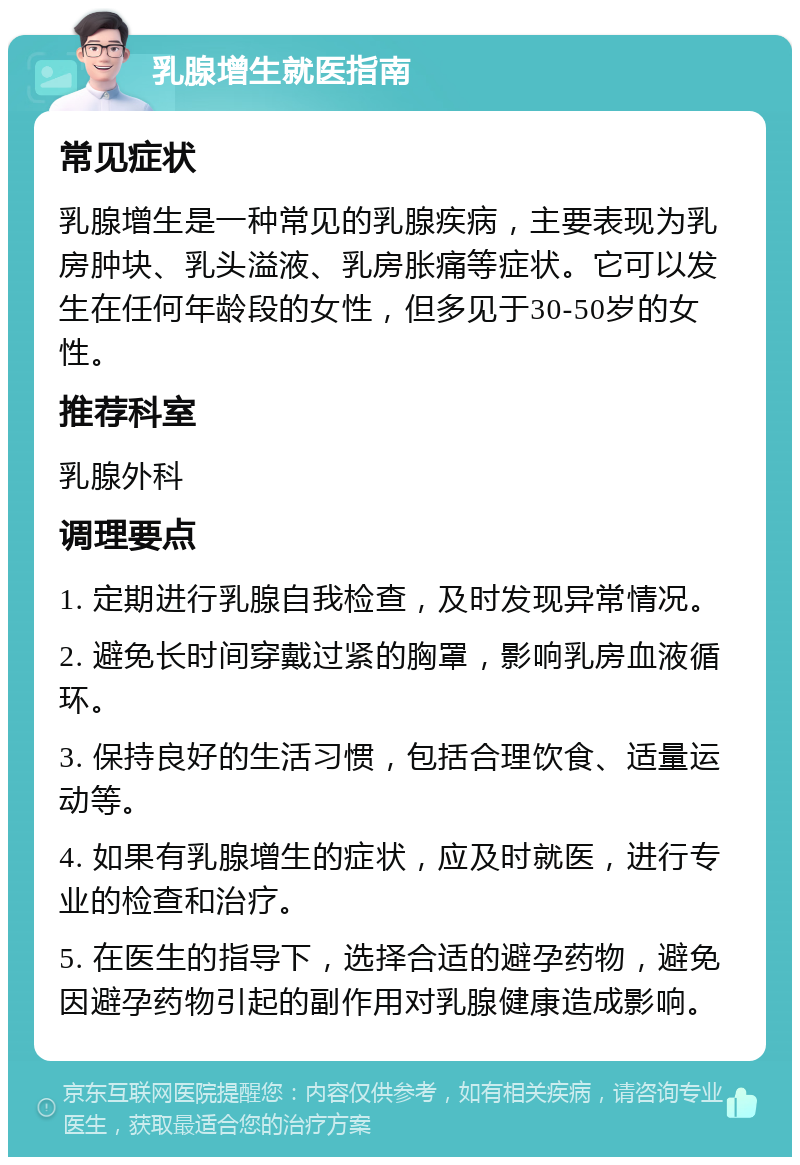 乳腺增生就医指南 常见症状 乳腺增生是一种常见的乳腺疾病，主要表现为乳房肿块、乳头溢液、乳房胀痛等症状。它可以发生在任何年龄段的女性，但多见于30-50岁的女性。 推荐科室 乳腺外科 调理要点 1. 定期进行乳腺自我检查，及时发现异常情况。 2. 避免长时间穿戴过紧的胸罩，影响乳房血液循环。 3. 保持良好的生活习惯，包括合理饮食、适量运动等。 4. 如果有乳腺增生的症状，应及时就医，进行专业的检查和治疗。 5. 在医生的指导下，选择合适的避孕药物，避免因避孕药物引起的副作用对乳腺健康造成影响。