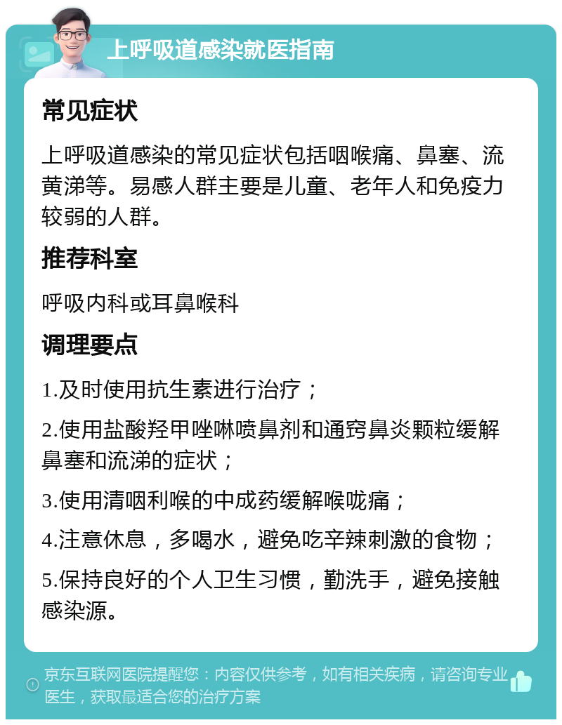 上呼吸道感染就医指南 常见症状 上呼吸道感染的常见症状包括咽喉痛、鼻塞、流黄涕等。易感人群主要是儿童、老年人和免疫力较弱的人群。 推荐科室 呼吸内科或耳鼻喉科 调理要点 1.及时使用抗生素进行治疗； 2.使用盐酸羟甲唑啉喷鼻剂和通窍鼻炎颗粒缓解鼻塞和流涕的症状； 3.使用清咽利喉的中成药缓解喉咙痛； 4.注意休息，多喝水，避免吃辛辣刺激的食物； 5.保持良好的个人卫生习惯，勤洗手，避免接触感染源。