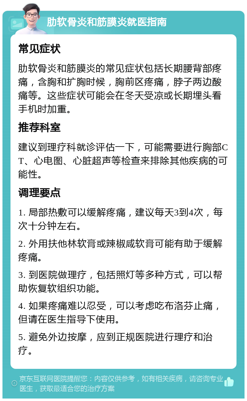 肋软骨炎和筋膜炎就医指南 常见症状 肋软骨炎和筋膜炎的常见症状包括长期腰背部疼痛，含胸和扩胸时候，胸前区疼痛，脖子两边酸痛等。这些症状可能会在冬天受凉或长期埋头看手机时加重。 推荐科室 建议到理疗科就诊评估一下，可能需要进行胸部CT、心电图、心脏超声等检查来排除其他疾病的可能性。 调理要点 1. 局部热敷可以缓解疼痛，建议每天3到4次，每次十分钟左右。 2. 外用扶他林软膏或辣椒咸软膏可能有助于缓解疼痛。 3. 到医院做理疗，包括照灯等多种方式，可以帮助恢复软组织功能。 4. 如果疼痛难以忍受，可以考虑吃布洛芬止痛，但请在医生指导下使用。 5. 避免外边按摩，应到正规医院进行理疗和治疗。