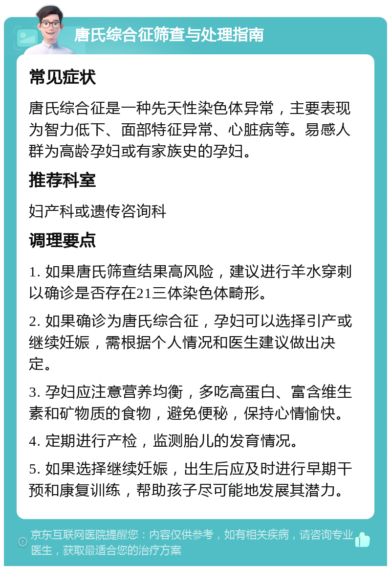 唐氏综合征筛查与处理指南 常见症状 唐氏综合征是一种先天性染色体异常，主要表现为智力低下、面部特征异常、心脏病等。易感人群为高龄孕妇或有家族史的孕妇。 推荐科室 妇产科或遗传咨询科 调理要点 1. 如果唐氏筛查结果高风险，建议进行羊水穿刺以确诊是否存在21三体染色体畸形。 2. 如果确诊为唐氏综合征，孕妇可以选择引产或继续妊娠，需根据个人情况和医生建议做出决定。 3. 孕妇应注意营养均衡，多吃高蛋白、富含维生素和矿物质的食物，避免便秘，保持心情愉快。 4. 定期进行产检，监测胎儿的发育情况。 5. 如果选择继续妊娠，出生后应及时进行早期干预和康复训练，帮助孩子尽可能地发展其潜力。