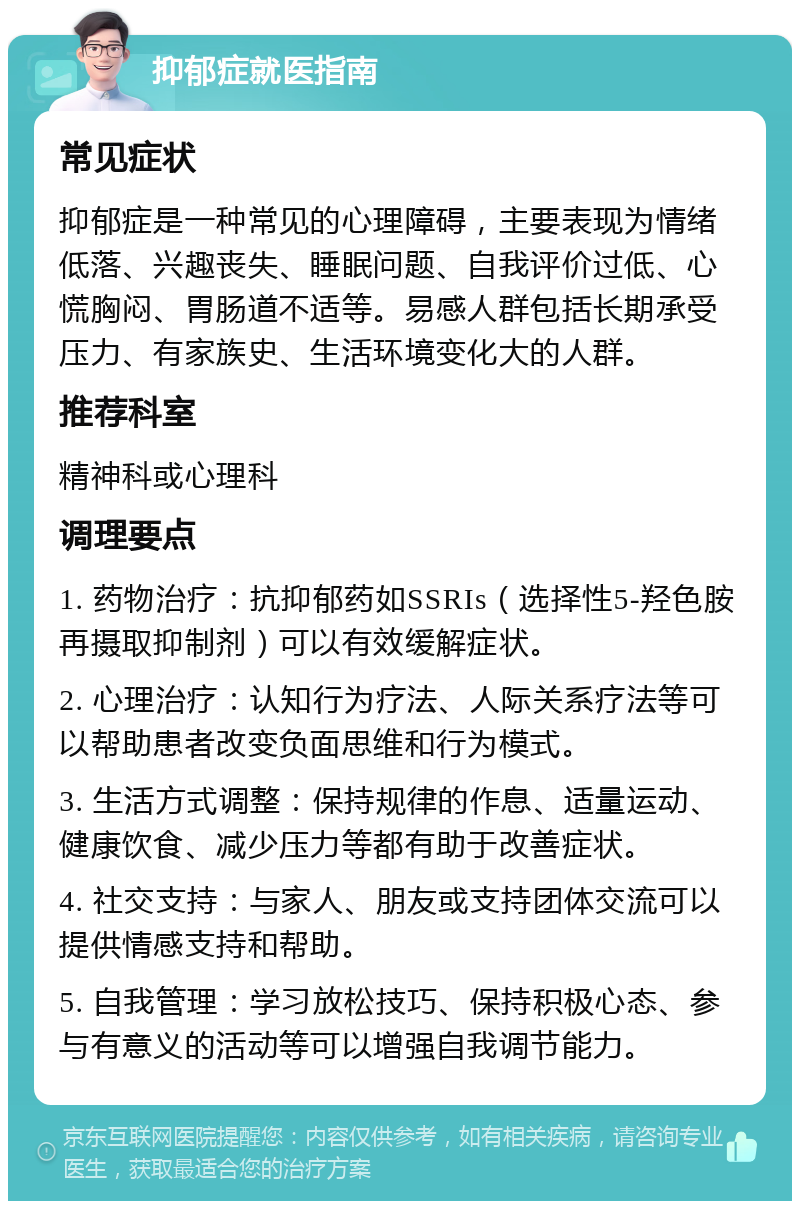 抑郁症就医指南 常见症状 抑郁症是一种常见的心理障碍，主要表现为情绪低落、兴趣丧失、睡眠问题、自我评价过低、心慌胸闷、胃肠道不适等。易感人群包括长期承受压力、有家族史、生活环境变化大的人群。 推荐科室 精神科或心理科 调理要点 1. 药物治疗：抗抑郁药如SSRIs（选择性5-羟色胺再摄取抑制剂）可以有效缓解症状。 2. 心理治疗：认知行为疗法、人际关系疗法等可以帮助患者改变负面思维和行为模式。 3. 生活方式调整：保持规律的作息、适量运动、健康饮食、减少压力等都有助于改善症状。 4. 社交支持：与家人、朋友或支持团体交流可以提供情感支持和帮助。 5. 自我管理：学习放松技巧、保持积极心态、参与有意义的活动等可以增强自我调节能力。