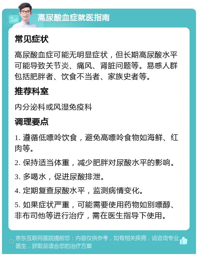 高尿酸血症就医指南 常见症状 高尿酸血症可能无明显症状，但长期高尿酸水平可能导致关节炎、痛风、肾脏问题等。易感人群包括肥胖者、饮食不当者、家族史者等。 推荐科室 内分泌科或风湿免疫科 调理要点 1. 遵循低嘌呤饮食，避免高嘌呤食物如海鲜、红肉等。 2. 保持适当体重，减少肥胖对尿酸水平的影响。 3. 多喝水，促进尿酸排泄。 4. 定期复查尿酸水平，监测病情变化。 5. 如果症状严重，可能需要使用药物如别嘌醇、非布司他等进行治疗，需在医生指导下使用。