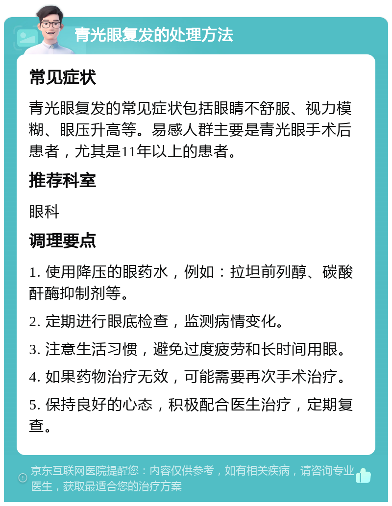 青光眼复发的处理方法 常见症状 青光眼复发的常见症状包括眼睛不舒服、视力模糊、眼压升高等。易感人群主要是青光眼手术后患者，尤其是11年以上的患者。 推荐科室 眼科 调理要点 1. 使用降压的眼药水，例如：拉坦前列醇、碳酸酐酶抑制剂等。 2. 定期进行眼底检查，监测病情变化。 3. 注意生活习惯，避免过度疲劳和长时间用眼。 4. 如果药物治疗无效，可能需要再次手术治疗。 5. 保持良好的心态，积极配合医生治疗，定期复查。