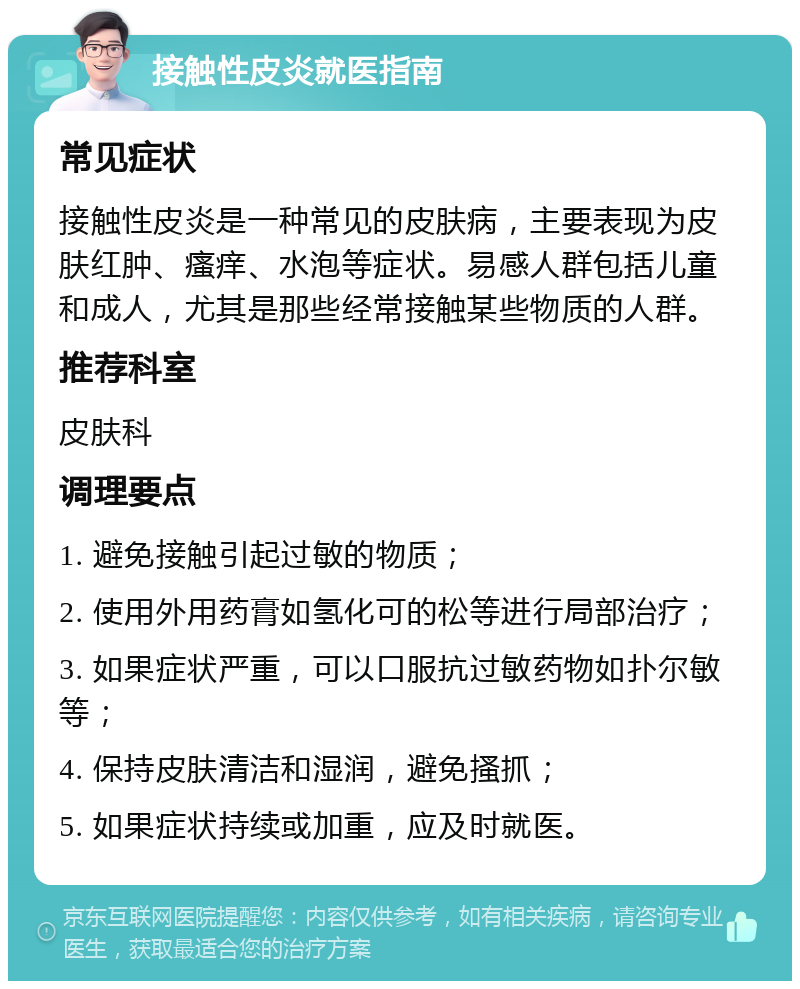 接触性皮炎就医指南 常见症状 接触性皮炎是一种常见的皮肤病，主要表现为皮肤红肿、瘙痒、水泡等症状。易感人群包括儿童和成人，尤其是那些经常接触某些物质的人群。 推荐科室 皮肤科 调理要点 1. 避免接触引起过敏的物质； 2. 使用外用药膏如氢化可的松等进行局部治疗； 3. 如果症状严重，可以口服抗过敏药物如扑尔敏等； 4. 保持皮肤清洁和湿润，避免搔抓； 5. 如果症状持续或加重，应及时就医。