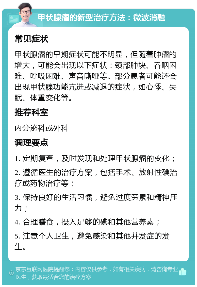 甲状腺瘤的新型治疗方法：微波消融 常见症状 甲状腺瘤的早期症状可能不明显，但随着肿瘤的增大，可能会出现以下症状：颈部肿块、吞咽困难、呼吸困难、声音嘶哑等。部分患者可能还会出现甲状腺功能亢进或减退的症状，如心悸、失眠、体重变化等。 推荐科室 内分泌科或外科 调理要点 1. 定期复查，及时发现和处理甲状腺瘤的变化； 2. 遵循医生的治疗方案，包括手术、放射性碘治疗或药物治疗等； 3. 保持良好的生活习惯，避免过度劳累和精神压力； 4. 合理膳食，摄入足够的碘和其他营养素； 5. 注意个人卫生，避免感染和其他并发症的发生。