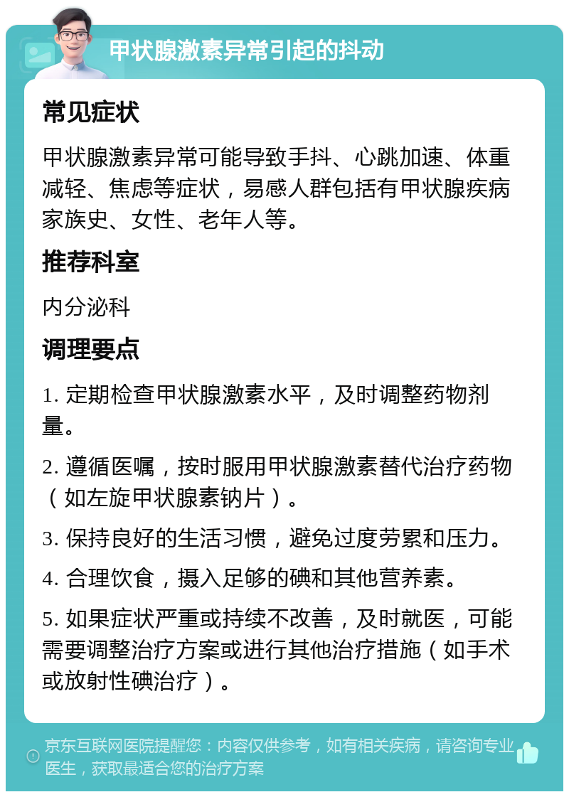 甲状腺激素异常引起的抖动 常见症状 甲状腺激素异常可能导致手抖、心跳加速、体重减轻、焦虑等症状，易感人群包括有甲状腺疾病家族史、女性、老年人等。 推荐科室 内分泌科 调理要点 1. 定期检查甲状腺激素水平，及时调整药物剂量。 2. 遵循医嘱，按时服用甲状腺激素替代治疗药物（如左旋甲状腺素钠片）。 3. 保持良好的生活习惯，避免过度劳累和压力。 4. 合理饮食，摄入足够的碘和其他营养素。 5. 如果症状严重或持续不改善，及时就医，可能需要调整治疗方案或进行其他治疗措施（如手术或放射性碘治疗）。