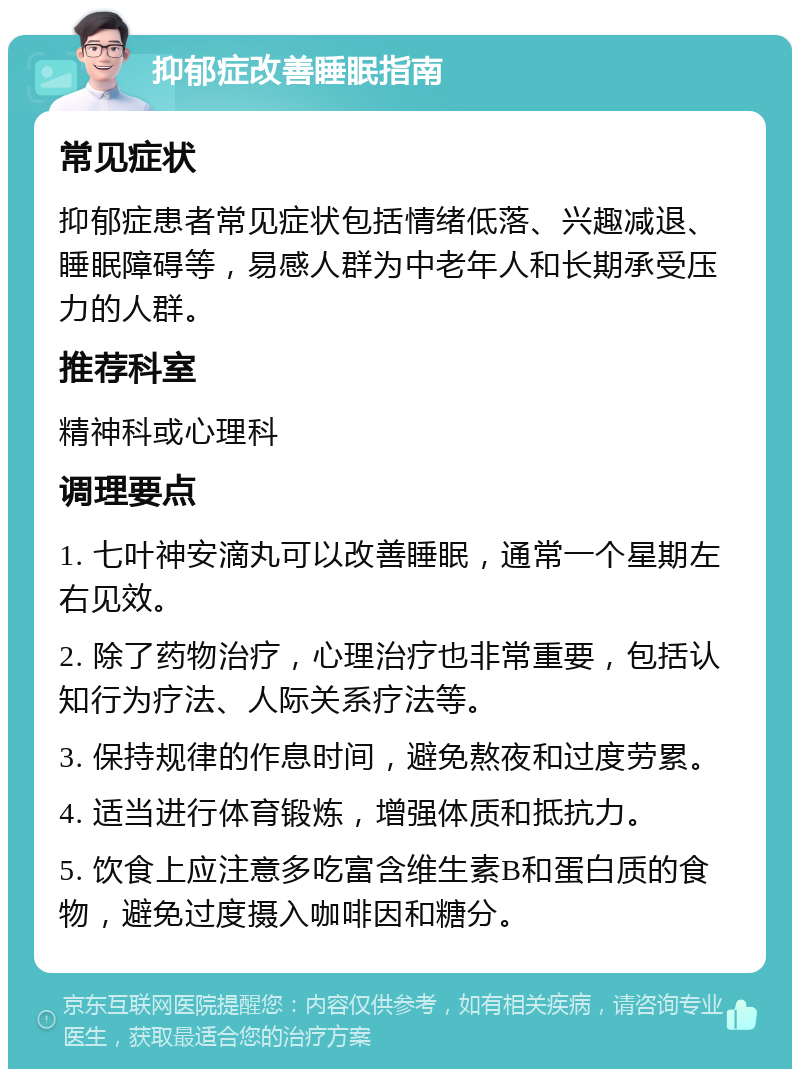 抑郁症改善睡眠指南 常见症状 抑郁症患者常见症状包括情绪低落、兴趣减退、睡眠障碍等，易感人群为中老年人和长期承受压力的人群。 推荐科室 精神科或心理科 调理要点 1. 七叶神安滴丸可以改善睡眠，通常一个星期左右见效。 2. 除了药物治疗，心理治疗也非常重要，包括认知行为疗法、人际关系疗法等。 3. 保持规律的作息时间，避免熬夜和过度劳累。 4. 适当进行体育锻炼，增强体质和抵抗力。 5. 饮食上应注意多吃富含维生素B和蛋白质的食物，避免过度摄入咖啡因和糖分。