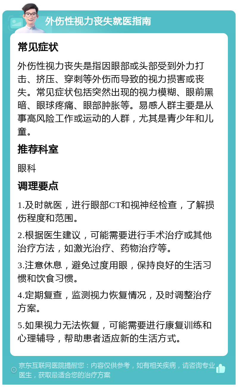 外伤性视力丧失就医指南 常见症状 外伤性视力丧失是指因眼部或头部受到外力打击、挤压、穿刺等外伤而导致的视力损害或丧失。常见症状包括突然出现的视力模糊、眼前黑暗、眼球疼痛、眼部肿胀等。易感人群主要是从事高风险工作或运动的人群，尤其是青少年和儿童。 推荐科室 眼科 调理要点 1.及时就医，进行眼部CT和视神经检查，了解损伤程度和范围。 2.根据医生建议，可能需要进行手术治疗或其他治疗方法，如激光治疗、药物治疗等。 3.注意休息，避免过度用眼，保持良好的生活习惯和饮食习惯。 4.定期复查，监测视力恢复情况，及时调整治疗方案。 5.如果视力无法恢复，可能需要进行康复训练和心理辅导，帮助患者适应新的生活方式。