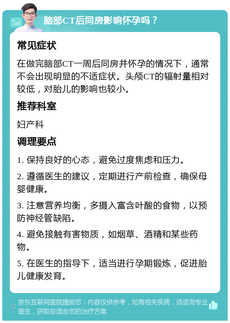 脑部CT后同房影响怀孕吗？ 常见症状 在做完脑部CT一周后同房并怀孕的情况下，通常不会出现明显的不适症状。头颅CT的辐射量相对较低，对胎儿的影响也较小。 推荐科室 妇产科 调理要点 1. 保持良好的心态，避免过度焦虑和压力。 2. 遵循医生的建议，定期进行产前检查，确保母婴健康。 3. 注意营养均衡，多摄入富含叶酸的食物，以预防神经管缺陷。 4. 避免接触有害物质，如烟草、酒精和某些药物。 5. 在医生的指导下，适当进行孕期锻炼，促进胎儿健康发育。