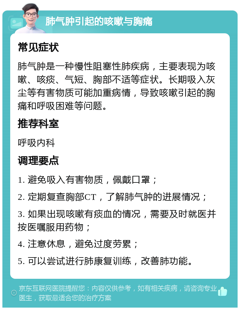 肺气肿引起的咳嗽与胸痛 常见症状 肺气肿是一种慢性阻塞性肺疾病，主要表现为咳嗽、咳痰、气短、胸部不适等症状。长期吸入灰尘等有害物质可能加重病情，导致咳嗽引起的胸痛和呼吸困难等问题。 推荐科室 呼吸内科 调理要点 1. 避免吸入有害物质，佩戴口罩； 2. 定期复查胸部CT，了解肺气肿的进展情况； 3. 如果出现咳嗽有痰血的情况，需要及时就医并按医嘱服用药物； 4. 注意休息，避免过度劳累； 5. 可以尝试进行肺康复训练，改善肺功能。