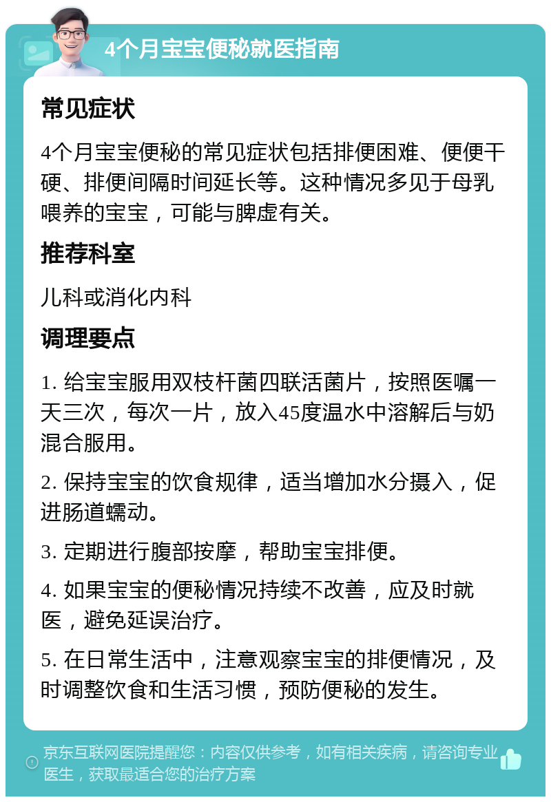 4个月宝宝便秘就医指南 常见症状 4个月宝宝便秘的常见症状包括排便困难、便便干硬、排便间隔时间延长等。这种情况多见于母乳喂养的宝宝，可能与脾虚有关。 推荐科室 儿科或消化内科 调理要点 1. 给宝宝服用双枝杆菌四联活菌片，按照医嘱一天三次，每次一片，放入45度温水中溶解后与奶混合服用。 2. 保持宝宝的饮食规律，适当增加水分摄入，促进肠道蠕动。 3. 定期进行腹部按摩，帮助宝宝排便。 4. 如果宝宝的便秘情况持续不改善，应及时就医，避免延误治疗。 5. 在日常生活中，注意观察宝宝的排便情况，及时调整饮食和生活习惯，预防便秘的发生。