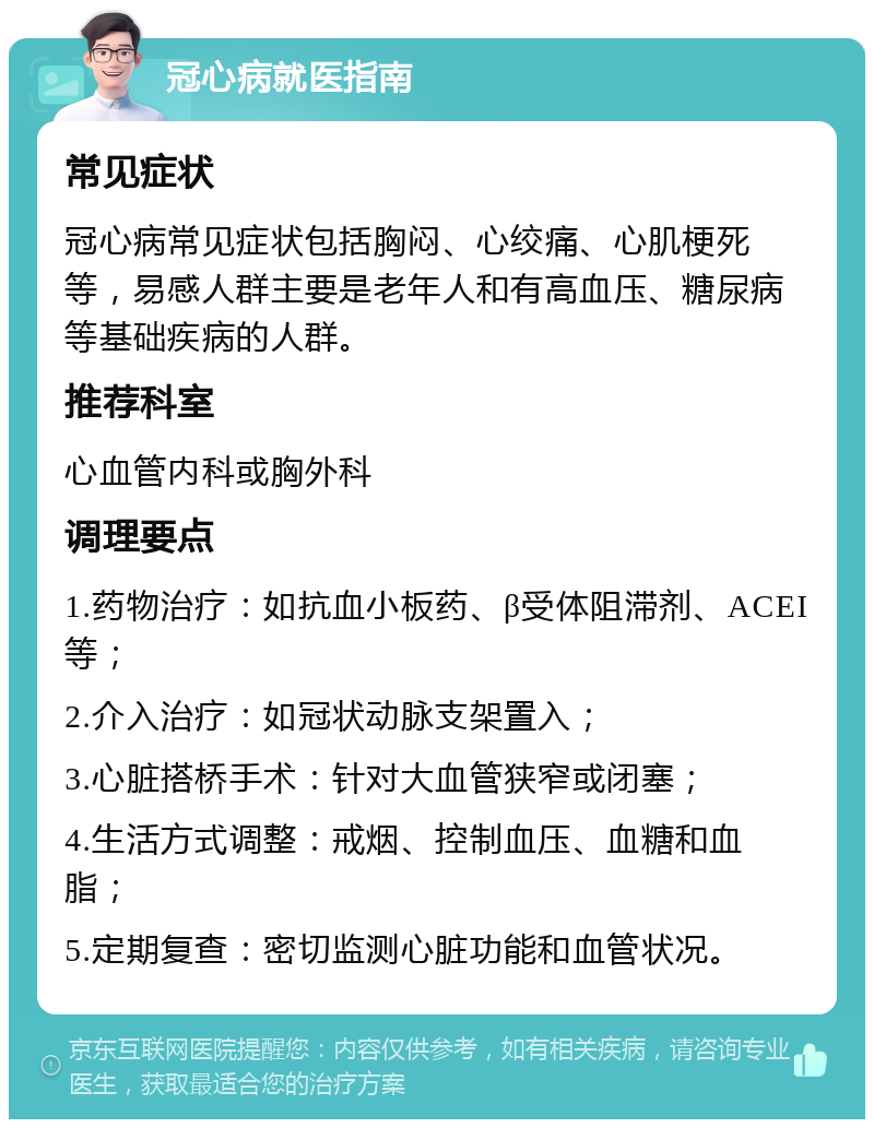 冠心病就医指南 常见症状 冠心病常见症状包括胸闷、心绞痛、心肌梗死等，易感人群主要是老年人和有高血压、糖尿病等基础疾病的人群。 推荐科室 心血管内科或胸外科 调理要点 1.药物治疗：如抗血小板药、β受体阻滞剂、ACEI等； 2.介入治疗：如冠状动脉支架置入； 3.心脏搭桥手术：针对大血管狭窄或闭塞； 4.生活方式调整：戒烟、控制血压、血糖和血脂； 5.定期复查：密切监测心脏功能和血管状况。