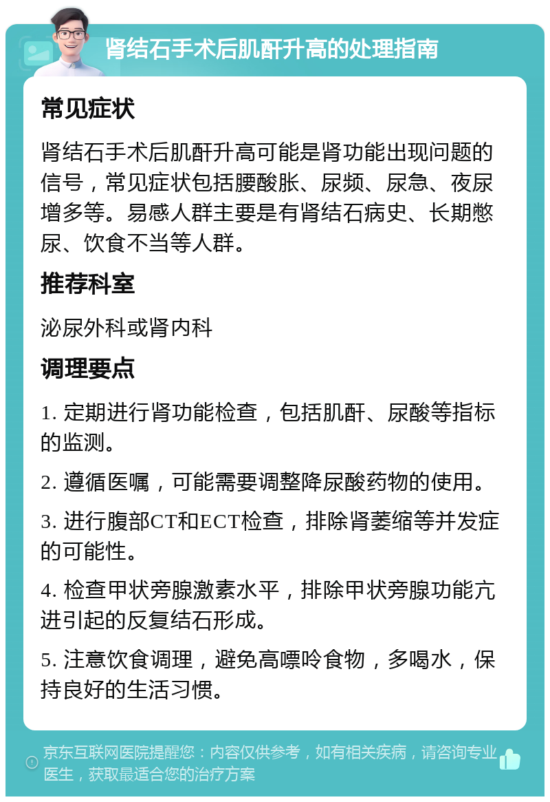 肾结石手术后肌酐升高的处理指南 常见症状 肾结石手术后肌酐升高可能是肾功能出现问题的信号，常见症状包括腰酸胀、尿频、尿急、夜尿增多等。易感人群主要是有肾结石病史、长期憋尿、饮食不当等人群。 推荐科室 泌尿外科或肾内科 调理要点 1. 定期进行肾功能检查，包括肌酐、尿酸等指标的监测。 2. 遵循医嘱，可能需要调整降尿酸药物的使用。 3. 进行腹部CT和ECT检查，排除肾萎缩等并发症的可能性。 4. 检查甲状旁腺激素水平，排除甲状旁腺功能亢进引起的反复结石形成。 5. 注意饮食调理，避免高嘌呤食物，多喝水，保持良好的生活习惯。