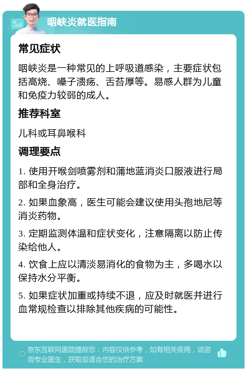 咽峡炎就医指南 常见症状 咽峡炎是一种常见的上呼吸道感染，主要症状包括高烧、嗓子溃疡、舌苔厚等。易感人群为儿童和免疫力较弱的成人。 推荐科室 儿科或耳鼻喉科 调理要点 1. 使用开喉剑喷雾剂和蒲地蓝消炎口服液进行局部和全身治疗。 2. 如果血象高，医生可能会建议使用头孢地尼等消炎药物。 3. 定期监测体温和症状变化，注意隔离以防止传染给他人。 4. 饮食上应以清淡易消化的食物为主，多喝水以保持水分平衡。 5. 如果症状加重或持续不退，应及时就医并进行血常规检查以排除其他疾病的可能性。