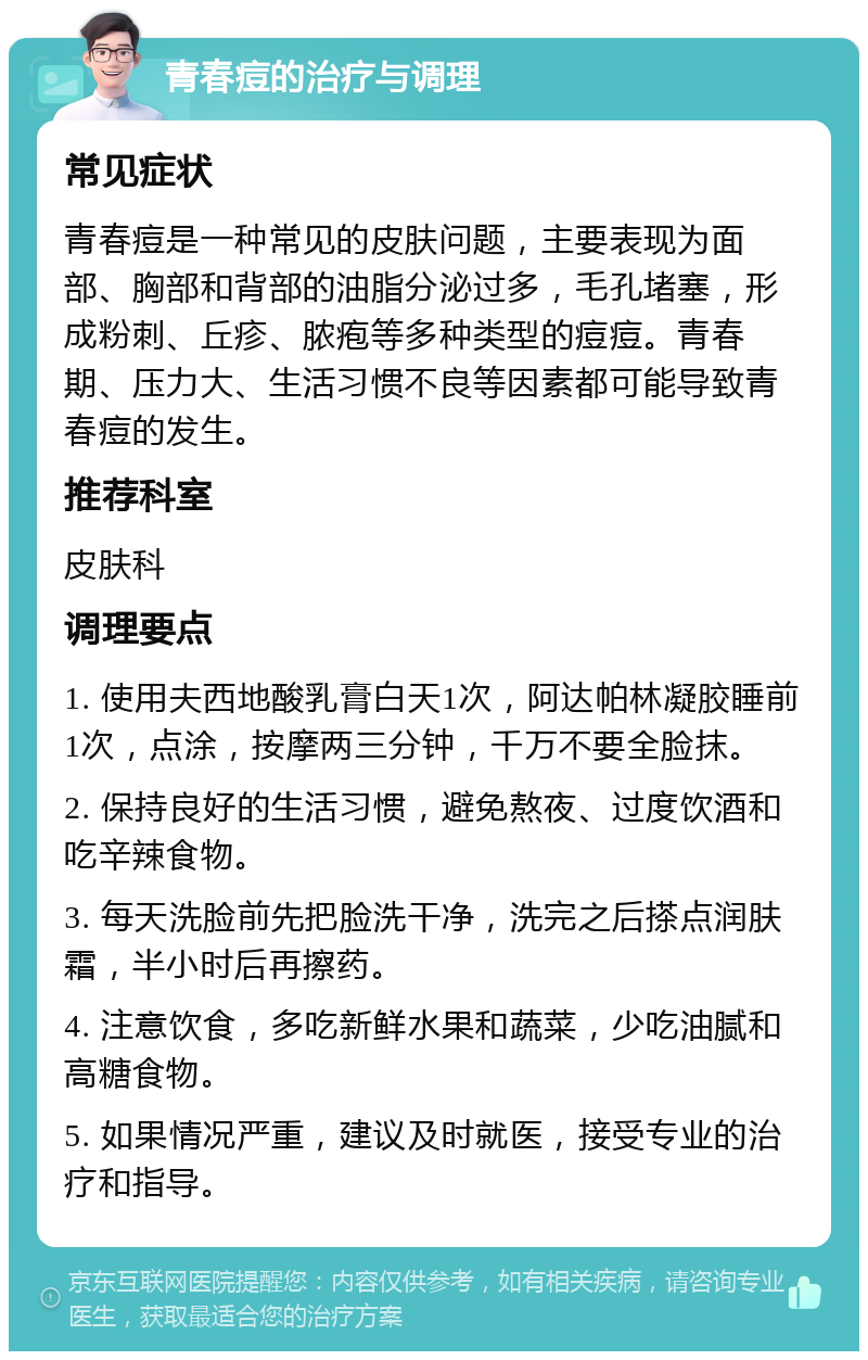 青春痘的治疗与调理 常见症状 青春痘是一种常见的皮肤问题，主要表现为面部、胸部和背部的油脂分泌过多，毛孔堵塞，形成粉刺、丘疹、脓疱等多种类型的痘痘。青春期、压力大、生活习惯不良等因素都可能导致青春痘的发生。 推荐科室 皮肤科 调理要点 1. 使用夫西地酸乳膏白天1次，阿达帕林凝胶睡前1次，点涂，按摩两三分钟，千万不要全脸抹。 2. 保持良好的生活习惯，避免熬夜、过度饮酒和吃辛辣食物。 3. 每天洗脸前先把脸洗干净，洗完之后搽点润肤霜，半小时后再擦药。 4. 注意饮食，多吃新鲜水果和蔬菜，少吃油腻和高糖食物。 5. 如果情况严重，建议及时就医，接受专业的治疗和指导。