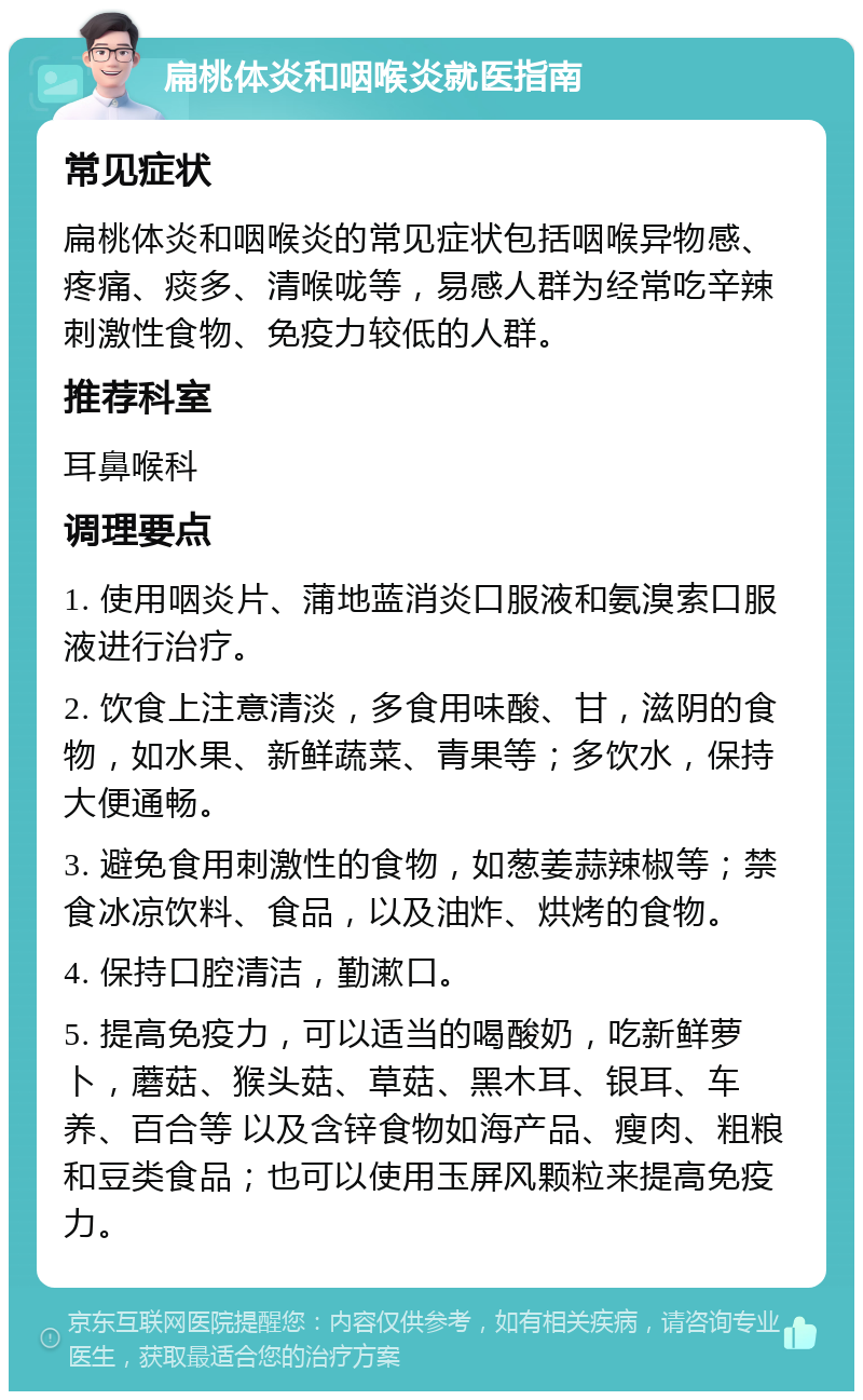 扁桃体炎和咽喉炎就医指南 常见症状 扁桃体炎和咽喉炎的常见症状包括咽喉异物感、疼痛、痰多、清喉咙等，易感人群为经常吃辛辣刺激性食物、免疫力较低的人群。 推荐科室 耳鼻喉科 调理要点 1. 使用咽炎片、蒲地蓝消炎口服液和氨溴索口服液进行治疗。 2. 饮食上注意清淡，多食用味酸、甘，滋阴的食物，如水果、新鲜蔬菜、青果等；多饮水，保持大便通畅。 3. 避免食用刺激性的食物，如葱姜蒜辣椒等；禁食冰凉饮料、食品，以及油炸、烘烤的食物。 4. 保持口腔清洁，勤漱口。 5. 提高免疫力，可以适当的喝酸奶，吃新鲜萝卜，蘑菇、猴头菇、草菇、黑木耳、银耳、车养、百合等 以及含锌食物如海产品、瘦肉、粗粮和豆类食品；也可以使用玉屏风颗粒来提高免疫力。