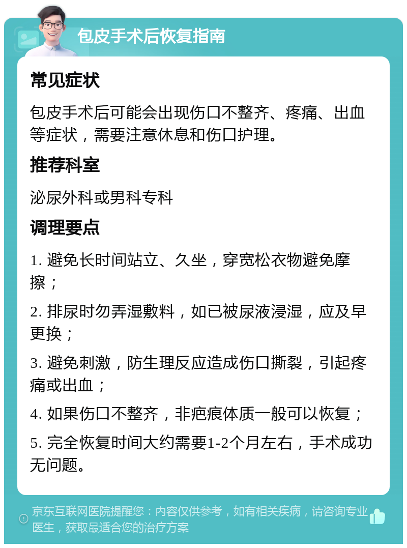 包皮手术后恢复指南 常见症状 包皮手术后可能会出现伤口不整齐、疼痛、出血等症状，需要注意休息和伤口护理。 推荐科室 泌尿外科或男科专科 调理要点 1. 避免长时间站立、久坐，穿宽松衣物避免摩擦； 2. 排尿时勿弄湿敷料，如已被尿液浸湿，应及早更换； 3. 避免刺激，防生理反应造成伤口撕裂，引起疼痛或出血； 4. 如果伤口不整齐，非疤痕体质一般可以恢复； 5. 完全恢复时间大约需要1-2个月左右，手术成功无问题。