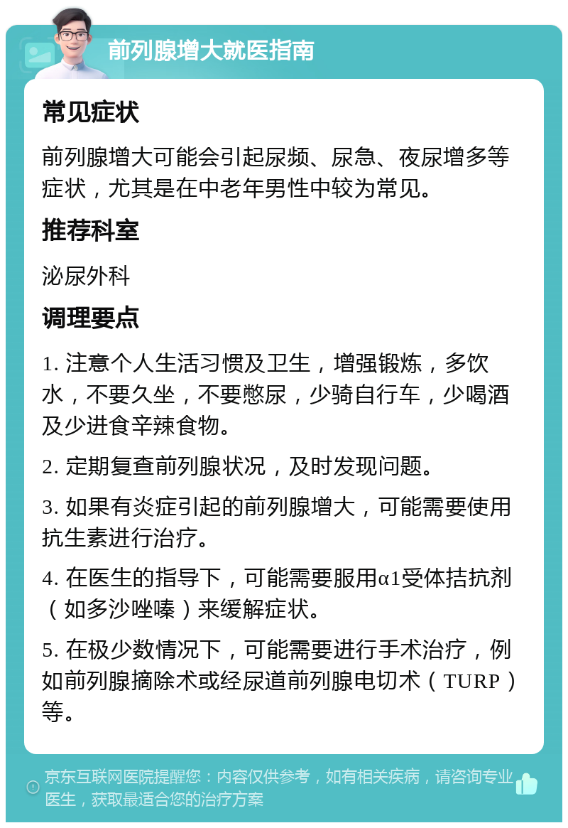 前列腺增大就医指南 常见症状 前列腺增大可能会引起尿频、尿急、夜尿增多等症状，尤其是在中老年男性中较为常见。 推荐科室 泌尿外科 调理要点 1. 注意个人生活习惯及卫生，增强锻炼，多饮水，不要久坐，不要憋尿，少骑自行车，少喝酒及少进食辛辣食物。 2. 定期复查前列腺状况，及时发现问题。 3. 如果有炎症引起的前列腺增大，可能需要使用抗生素进行治疗。 4. 在医生的指导下，可能需要服用α1受体拮抗剂（如多沙唑嗪）来缓解症状。 5. 在极少数情况下，可能需要进行手术治疗，例如前列腺摘除术或经尿道前列腺电切术（TURP）等。