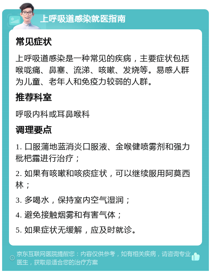 上呼吸道感染就医指南 常见症状 上呼吸道感染是一种常见的疾病，主要症状包括喉咙痛、鼻塞、流涕、咳嗽、发烧等。易感人群为儿童、老年人和免疫力较弱的人群。 推荐科室 呼吸内科或耳鼻喉科 调理要点 1. 口服蒲地蓝消炎口服液、金喉健喷雾剂和强力枇杷露进行治疗； 2. 如果有咳嗽和咳痰症状，可以继续服用阿莫西林； 3. 多喝水，保持室内空气湿润； 4. 避免接触烟雾和有害气体； 5. 如果症状无缓解，应及时就诊。