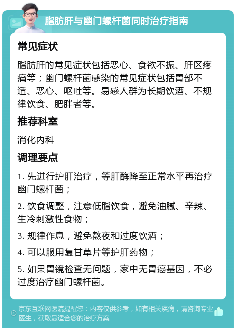 脂肪肝与幽门螺杆菌同时治疗指南 常见症状 脂肪肝的常见症状包括恶心、食欲不振、肝区疼痛等；幽门螺杆菌感染的常见症状包括胃部不适、恶心、呕吐等。易感人群为长期饮酒、不规律饮食、肥胖者等。 推荐科室 消化内科 调理要点 1. 先进行护肝治疗，等肝酶降至正常水平再治疗幽门螺杆菌； 2. 饮食调整，注意低脂饮食，避免油腻、辛辣、生冷刺激性食物； 3. 规律作息，避免熬夜和过度饮酒； 4. 可以服用复甘草片等护肝药物； 5. 如果胃镜检查无问题，家中无胃癌基因，不必过度治疗幽门螺杆菌。