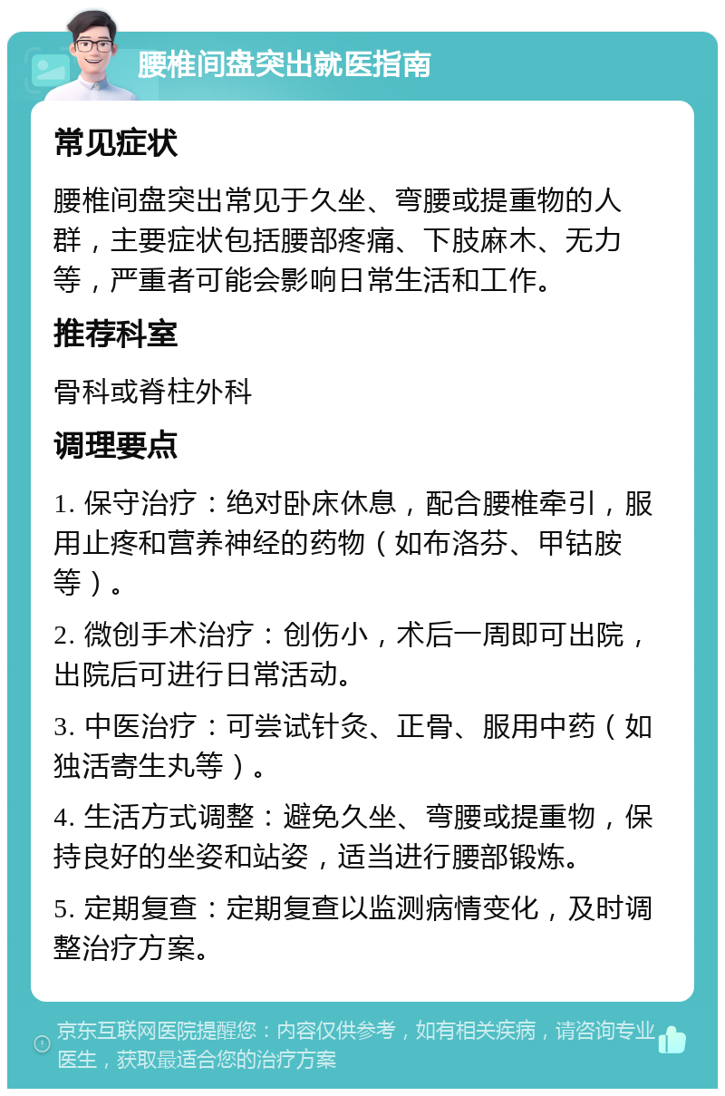 腰椎间盘突出就医指南 常见症状 腰椎间盘突出常见于久坐、弯腰或提重物的人群，主要症状包括腰部疼痛、下肢麻木、无力等，严重者可能会影响日常生活和工作。 推荐科室 骨科或脊柱外科 调理要点 1. 保守治疗：绝对卧床休息，配合腰椎牵引，服用止疼和营养神经的药物（如布洛芬、甲钴胺等）。 2. 微创手术治疗：创伤小，术后一周即可出院，出院后可进行日常活动。 3. 中医治疗：可尝试针灸、正骨、服用中药（如独活寄生丸等）。 4. 生活方式调整：避免久坐、弯腰或提重物，保持良好的坐姿和站姿，适当进行腰部锻炼。 5. 定期复查：定期复查以监测病情变化，及时调整治疗方案。