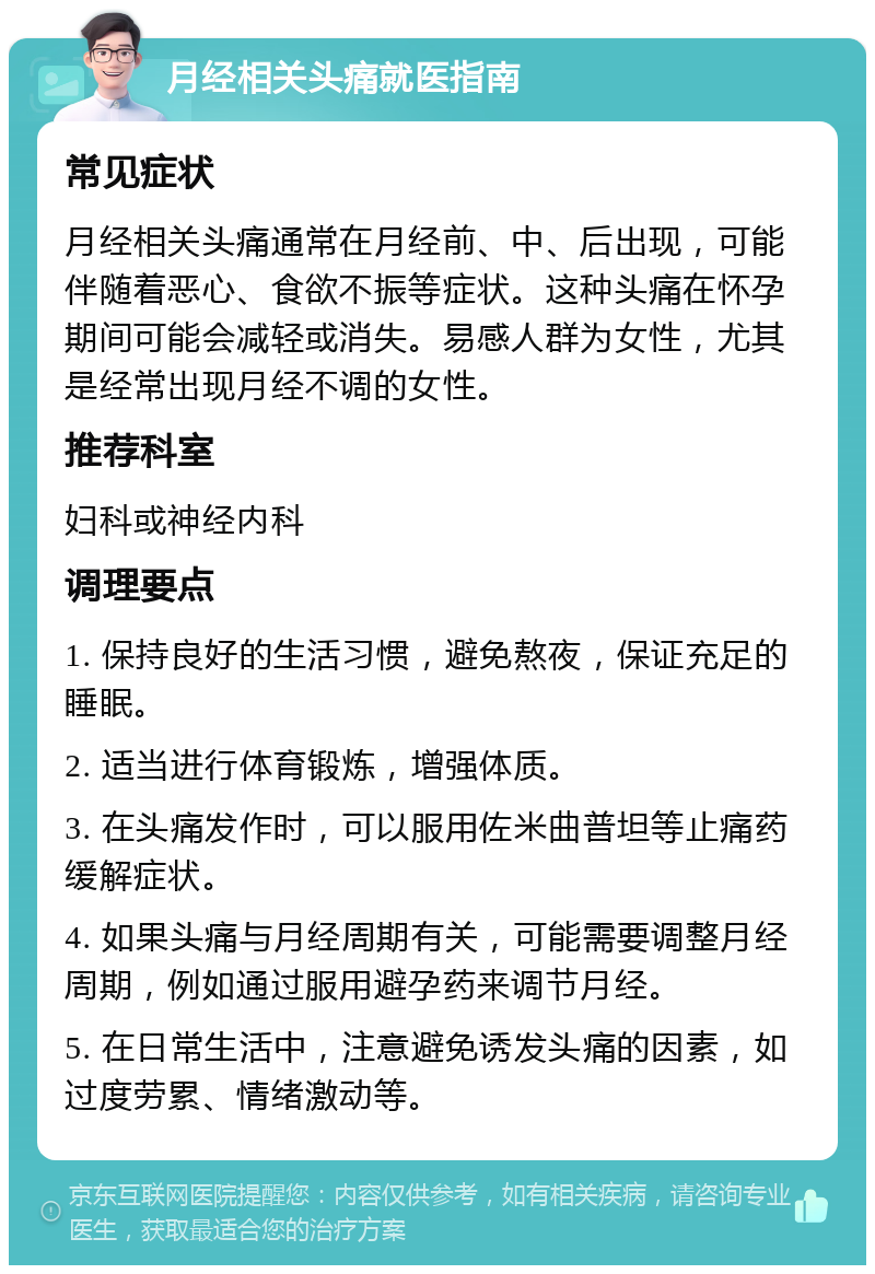 月经相关头痛就医指南 常见症状 月经相关头痛通常在月经前、中、后出现，可能伴随着恶心、食欲不振等症状。这种头痛在怀孕期间可能会减轻或消失。易感人群为女性，尤其是经常出现月经不调的女性。 推荐科室 妇科或神经内科 调理要点 1. 保持良好的生活习惯，避免熬夜，保证充足的睡眠。 2. 适当进行体育锻炼，增强体质。 3. 在头痛发作时，可以服用佐米曲普坦等止痛药缓解症状。 4. 如果头痛与月经周期有关，可能需要调整月经周期，例如通过服用避孕药来调节月经。 5. 在日常生活中，注意避免诱发头痛的因素，如过度劳累、情绪激动等。