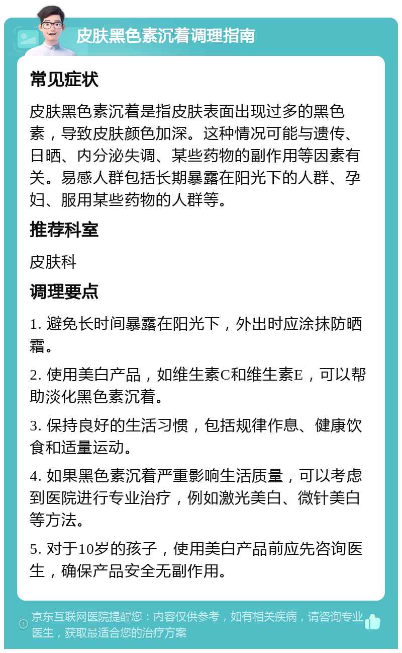 皮肤黑色素沉着调理指南 常见症状 皮肤黑色素沉着是指皮肤表面出现过多的黑色素，导致皮肤颜色加深。这种情况可能与遗传、日晒、内分泌失调、某些药物的副作用等因素有关。易感人群包括长期暴露在阳光下的人群、孕妇、服用某些药物的人群等。 推荐科室 皮肤科 调理要点 1. 避免长时间暴露在阳光下，外出时应涂抹防晒霜。 2. 使用美白产品，如维生素C和维生素E，可以帮助淡化黑色素沉着。 3. 保持良好的生活习惯，包括规律作息、健康饮食和适量运动。 4. 如果黑色素沉着严重影响生活质量，可以考虑到医院进行专业治疗，例如激光美白、微针美白等方法。 5. 对于10岁的孩子，使用美白产品前应先咨询医生，确保产品安全无副作用。