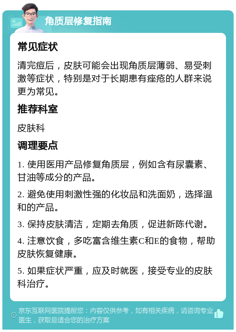 角质层修复指南 常见症状 清完痘后，皮肤可能会出现角质层薄弱、易受刺激等症状，特别是对于长期患有痤疮的人群来说更为常见。 推荐科室 皮肤科 调理要点 1. 使用医用产品修复角质层，例如含有尿囊素、甘油等成分的产品。 2. 避免使用刺激性强的化妆品和洗面奶，选择温和的产品。 3. 保持皮肤清洁，定期去角质，促进新陈代谢。 4. 注意饮食，多吃富含维生素C和E的食物，帮助皮肤恢复健康。 5. 如果症状严重，应及时就医，接受专业的皮肤科治疗。