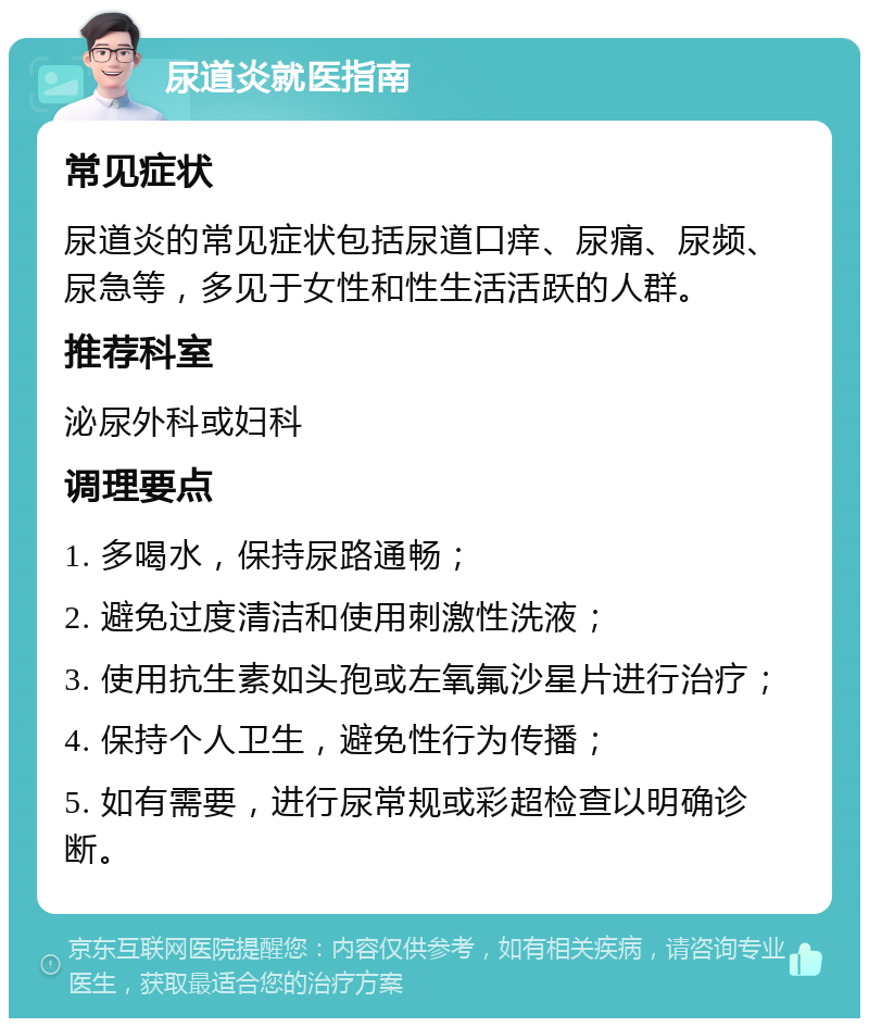 尿道炎就医指南 常见症状 尿道炎的常见症状包括尿道口痒、尿痛、尿频、尿急等，多见于女性和性生活活跃的人群。 推荐科室 泌尿外科或妇科 调理要点 1. 多喝水，保持尿路通畅； 2. 避免过度清洁和使用刺激性洗液； 3. 使用抗生素如头孢或左氧氟沙星片进行治疗； 4. 保持个人卫生，避免性行为传播； 5. 如有需要，进行尿常规或彩超检查以明确诊断。