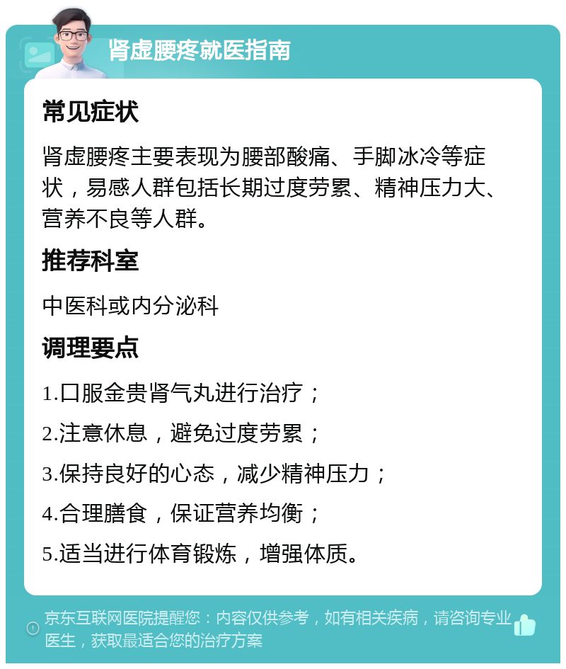 肾虚腰疼就医指南 常见症状 肾虚腰疼主要表现为腰部酸痛、手脚冰冷等症状，易感人群包括长期过度劳累、精神压力大、营养不良等人群。 推荐科室 中医科或内分泌科 调理要点 1.口服金贵肾气丸进行治疗； 2.注意休息，避免过度劳累； 3.保持良好的心态，减少精神压力； 4.合理膳食，保证营养均衡； 5.适当进行体育锻炼，增强体质。