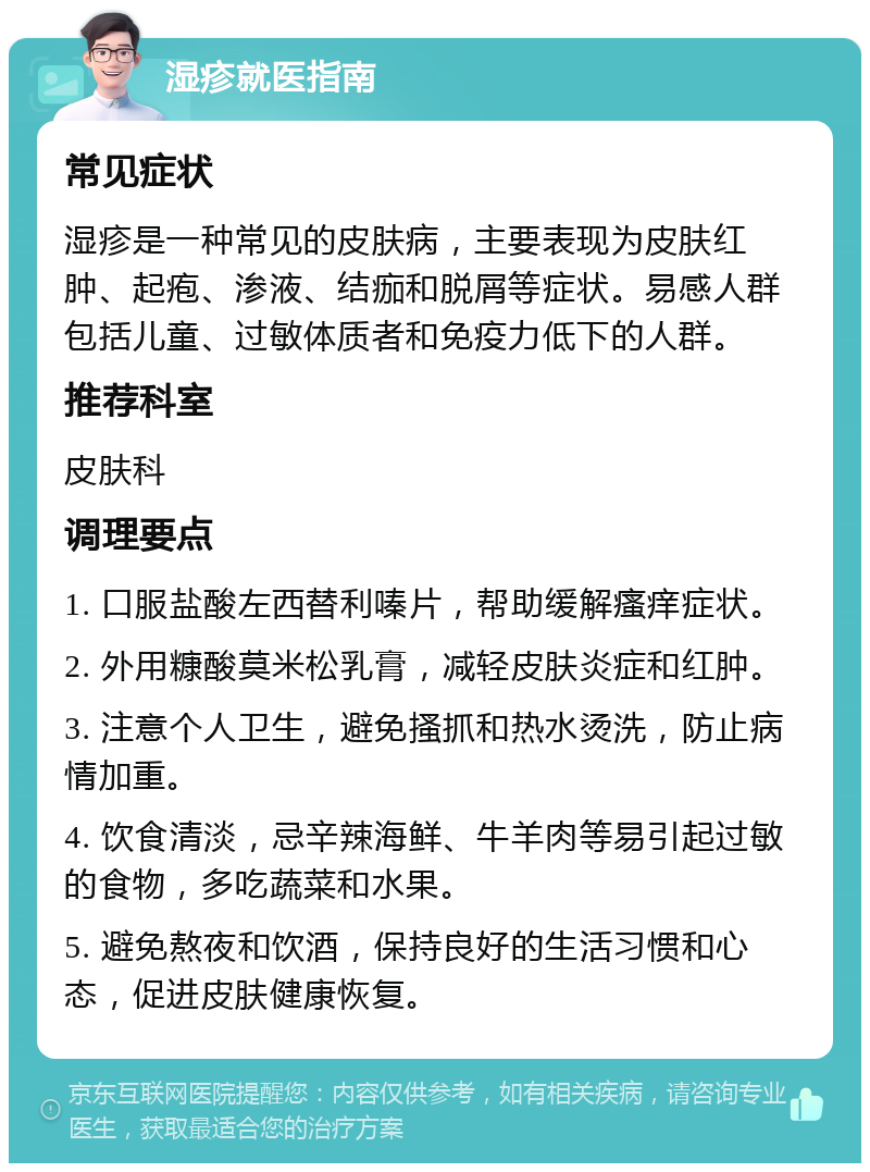 湿疹就医指南 常见症状 湿疹是一种常见的皮肤病，主要表现为皮肤红肿、起疱、渗液、结痂和脱屑等症状。易感人群包括儿童、过敏体质者和免疫力低下的人群。 推荐科室 皮肤科 调理要点 1. 口服盐酸左西替利嗪片，帮助缓解瘙痒症状。 2. 外用糠酸莫米松乳膏，减轻皮肤炎症和红肿。 3. 注意个人卫生，避免搔抓和热水烫洗，防止病情加重。 4. 饮食清淡，忌辛辣海鲜、牛羊肉等易引起过敏的食物，多吃蔬菜和水果。 5. 避免熬夜和饮酒，保持良好的生活习惯和心态，促进皮肤健康恢复。