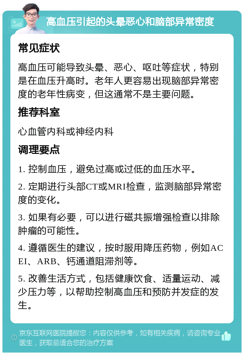 高血压引起的头晕恶心和脑部异常密度 常见症状 高血压可能导致头晕、恶心、呕吐等症状，特别是在血压升高时。老年人更容易出现脑部异常密度的老年性病变，但这通常不是主要问题。 推荐科室 心血管内科或神经内科 调理要点 1. 控制血压，避免过高或过低的血压水平。 2. 定期进行头部CT或MRI检查，监测脑部异常密度的变化。 3. 如果有必要，可以进行磁共振增强检查以排除肿瘤的可能性。 4. 遵循医生的建议，按时服用降压药物，例如ACEI、ARB、钙通道阻滞剂等。 5. 改善生活方式，包括健康饮食、适量运动、减少压力等，以帮助控制高血压和预防并发症的发生。